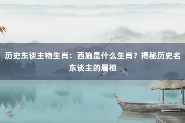 历史东谈主物生肖：西施是什么生肖？揭秘历史名东谈主的属相