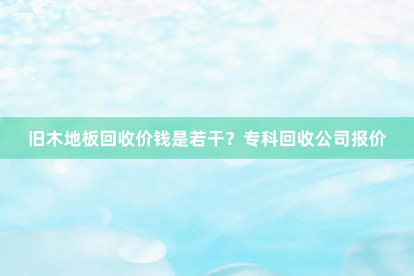 旧木地板回收价钱是若干？专科回收公司报价